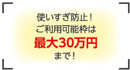 使いすぎ防止！ご利用可能枠は最大30万円まで